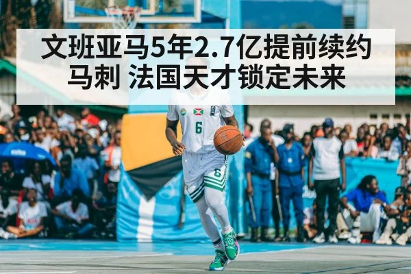 文班亚马5年2.7亿提前续约马刺 法国天才锁定未来