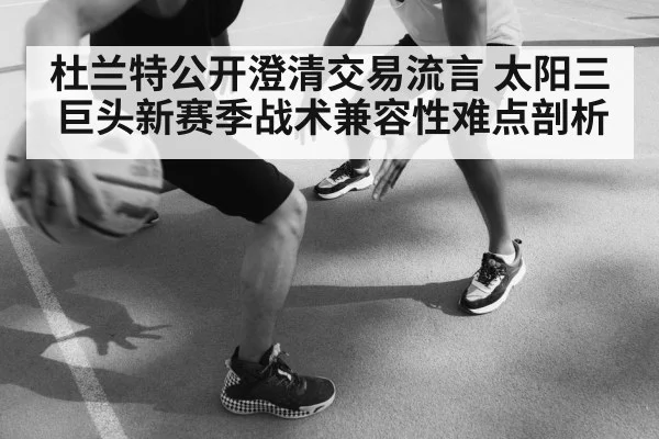 杜兰特公开澄清交易流言 太阳三巨头新赛季战术兼容性难点剖析
