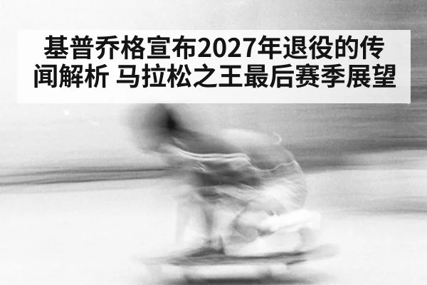基普乔格宣布2027年退役的传闻解析 马拉松之王最后赛季展望